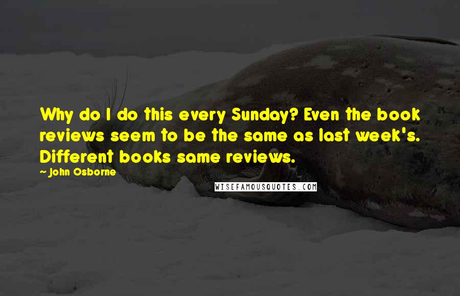 John Osborne Quotes: Why do I do this every Sunday? Even the book reviews seem to be the same as last week's. Different books same reviews.