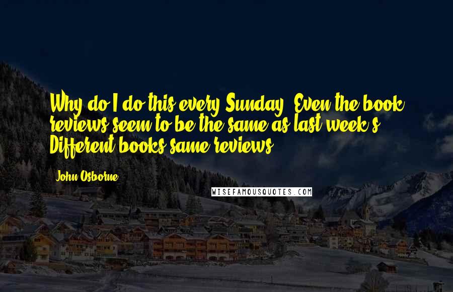 John Osborne Quotes: Why do I do this every Sunday? Even the book reviews seem to be the same as last week's. Different books same reviews.