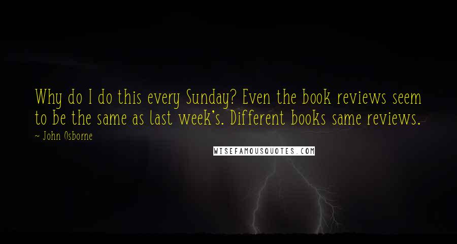 John Osborne Quotes: Why do I do this every Sunday? Even the book reviews seem to be the same as last week's. Different books same reviews.