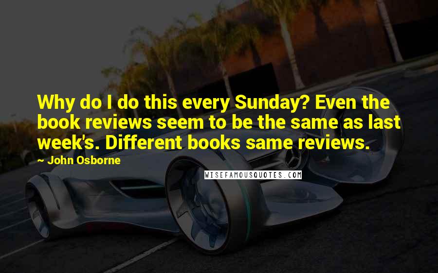 John Osborne Quotes: Why do I do this every Sunday? Even the book reviews seem to be the same as last week's. Different books same reviews.