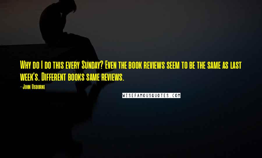 John Osborne Quotes: Why do I do this every Sunday? Even the book reviews seem to be the same as last week's. Different books same reviews.