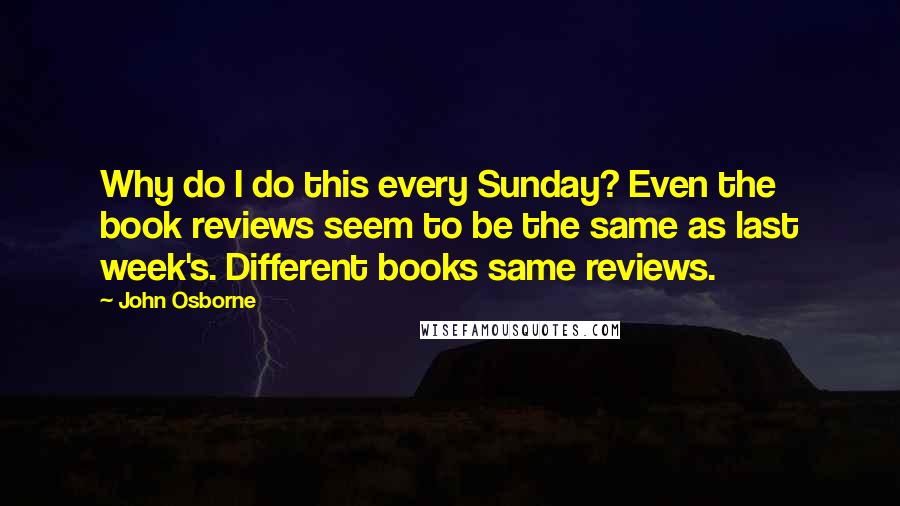 John Osborne Quotes: Why do I do this every Sunday? Even the book reviews seem to be the same as last week's. Different books same reviews.
