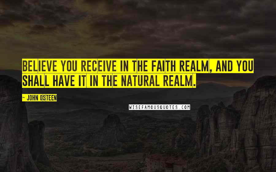 John Osteen Quotes: Believe you receive in the faith realm, and you shall have it in the natural realm.