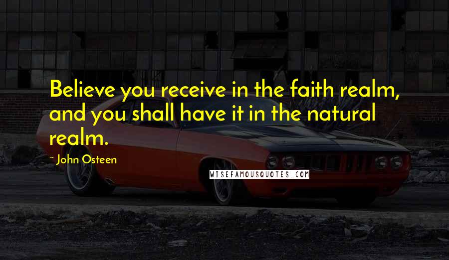 John Osteen Quotes: Believe you receive in the faith realm, and you shall have it in the natural realm.