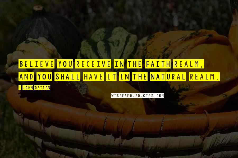 John Osteen Quotes: Believe you receive in the faith realm, and you shall have it in the natural realm.