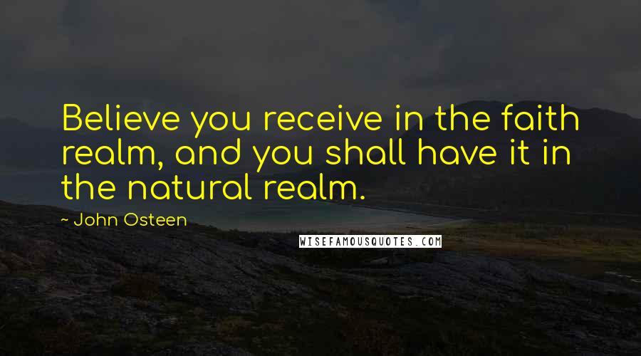 John Osteen Quotes: Believe you receive in the faith realm, and you shall have it in the natural realm.