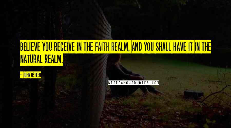 John Osteen Quotes: Believe you receive in the faith realm, and you shall have it in the natural realm.