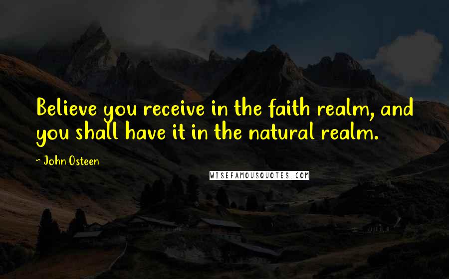 John Osteen Quotes: Believe you receive in the faith realm, and you shall have it in the natural realm.