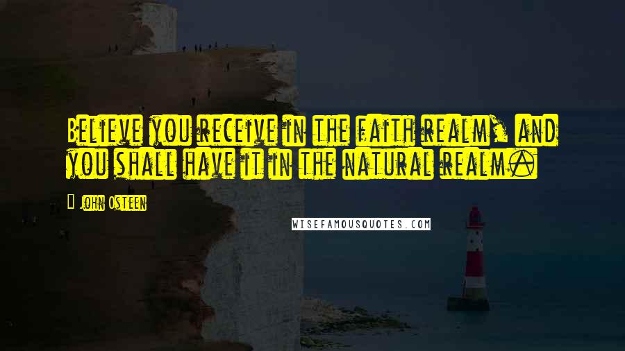 John Osteen Quotes: Believe you receive in the faith realm, and you shall have it in the natural realm.