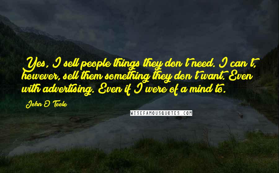 John O'Toole Quotes: Yes, I sell people things they don't need. I can't, however, sell them something they don't want. Even with advertising. Even if I were of a mind to.