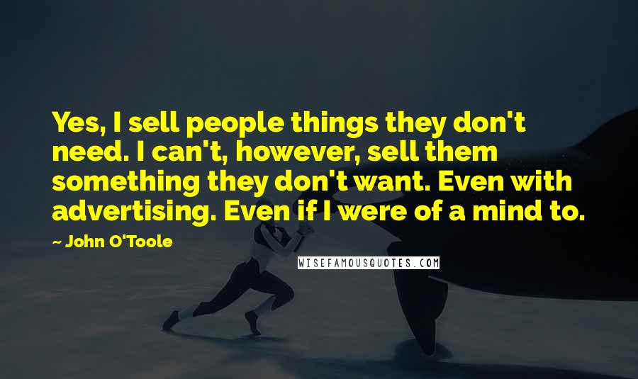 John O'Toole Quotes: Yes, I sell people things they don't need. I can't, however, sell them something they don't want. Even with advertising. Even if I were of a mind to.