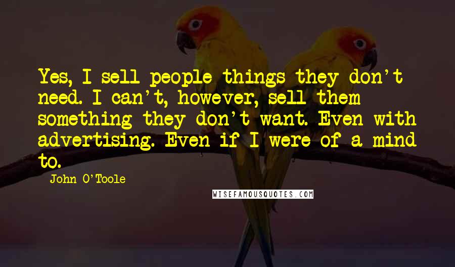 John O'Toole Quotes: Yes, I sell people things they don't need. I can't, however, sell them something they don't want. Even with advertising. Even if I were of a mind to.