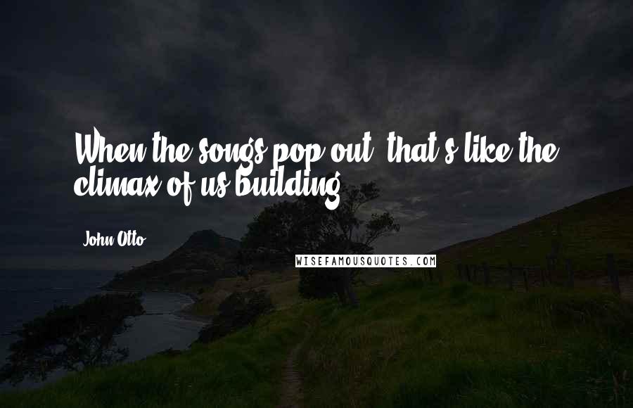 John Otto Quotes: When the songs pop out, that's like the climax of us building.