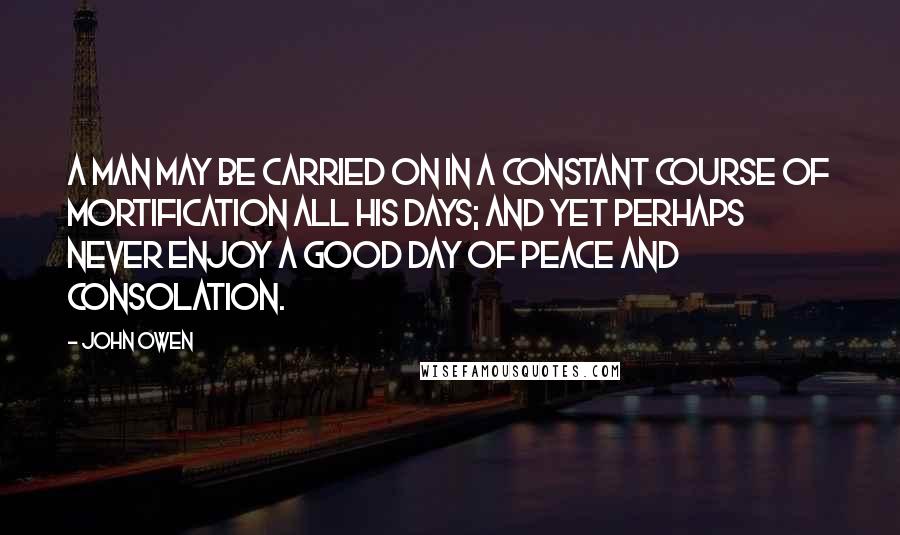 John Owen Quotes: A man may be carried on in a constant course of mortification all his days; and yet perhaps never enjoy a good day of peace and consolation.