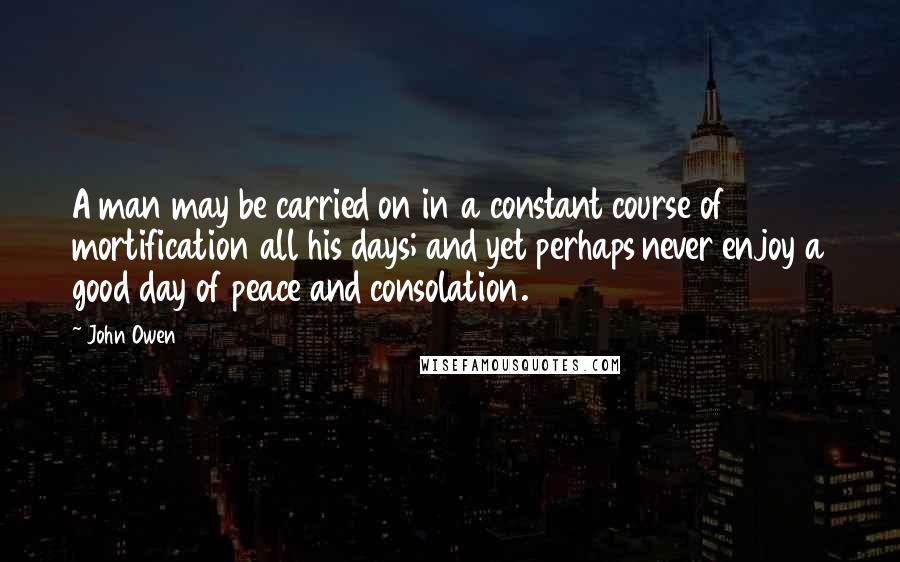 John Owen Quotes: A man may be carried on in a constant course of mortification all his days; and yet perhaps never enjoy a good day of peace and consolation.