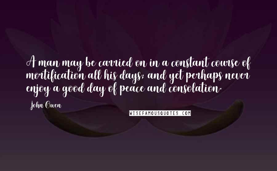 John Owen Quotes: A man may be carried on in a constant course of mortification all his days; and yet perhaps never enjoy a good day of peace and consolation.