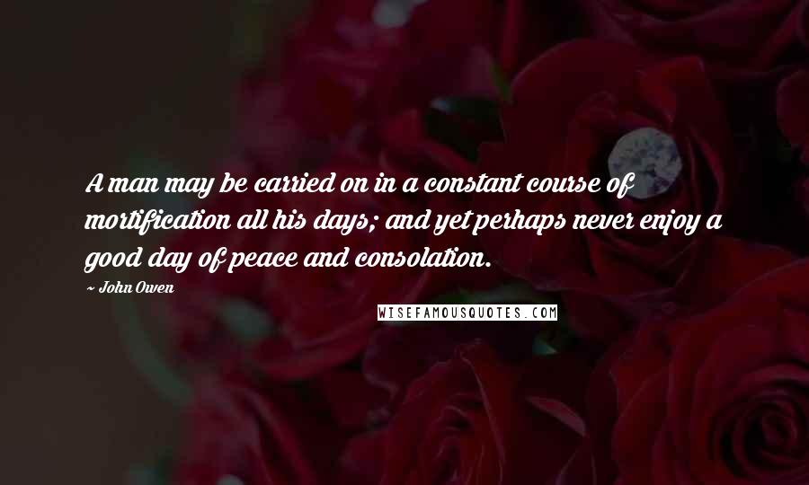 John Owen Quotes: A man may be carried on in a constant course of mortification all his days; and yet perhaps never enjoy a good day of peace and consolation.