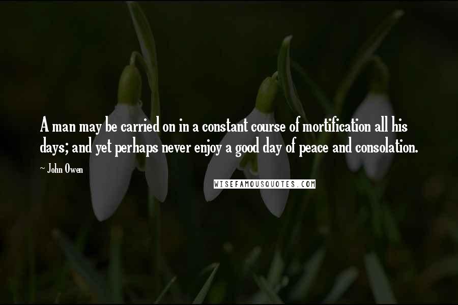 John Owen Quotes: A man may be carried on in a constant course of mortification all his days; and yet perhaps never enjoy a good day of peace and consolation.