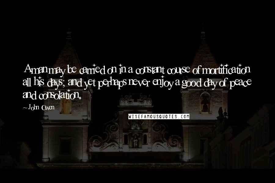 John Owen Quotes: A man may be carried on in a constant course of mortification all his days; and yet perhaps never enjoy a good day of peace and consolation.