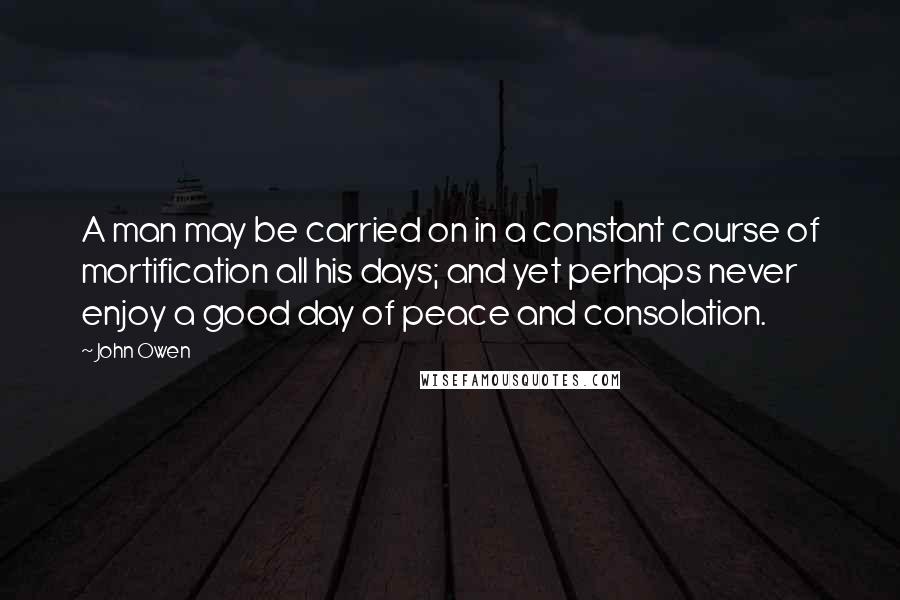 John Owen Quotes: A man may be carried on in a constant course of mortification all his days; and yet perhaps never enjoy a good day of peace and consolation.