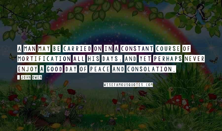 John Owen Quotes: A man may be carried on in a constant course of mortification all his days; and yet perhaps never enjoy a good day of peace and consolation.