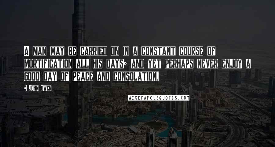 John Owen Quotes: A man may be carried on in a constant course of mortification all his days; and yet perhaps never enjoy a good day of peace and consolation.