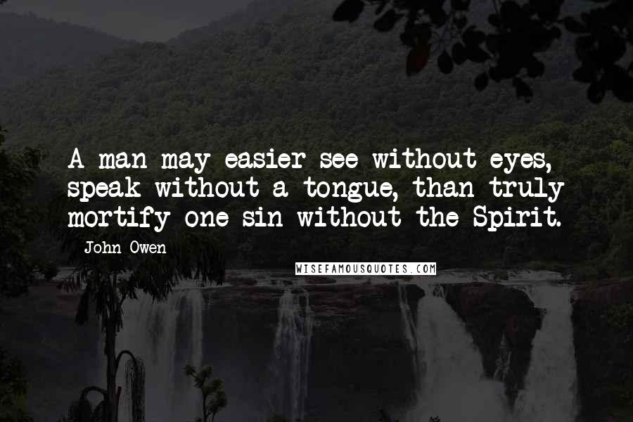 John Owen Quotes: A man may easier see without eyes, speak without a tongue, than truly mortify one sin without the Spirit.