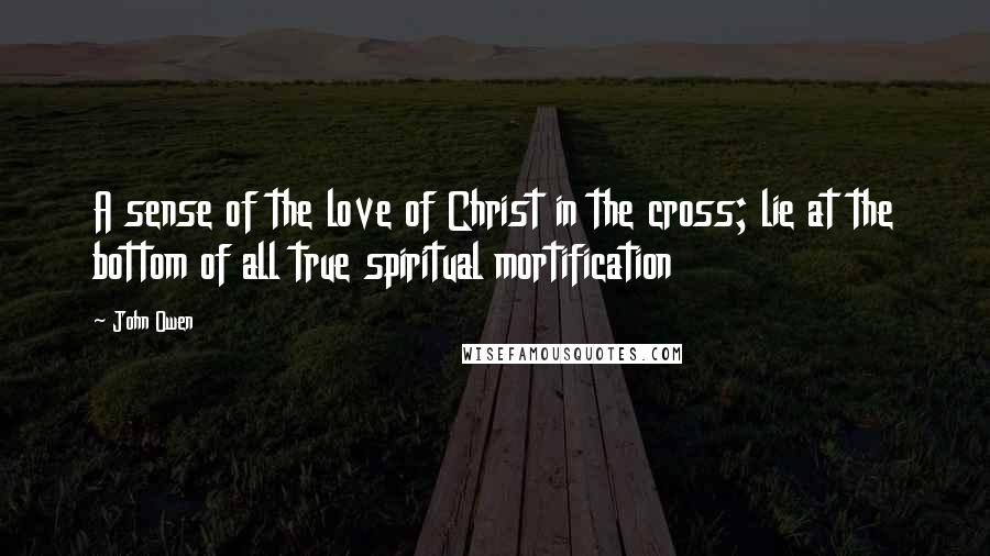 John Owen Quotes: A sense of the love of Christ in the cross; lie at the bottom of all true spiritual mortification