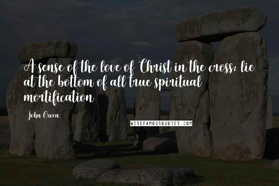 John Owen Quotes: A sense of the love of Christ in the cross; lie at the bottom of all true spiritual mortification