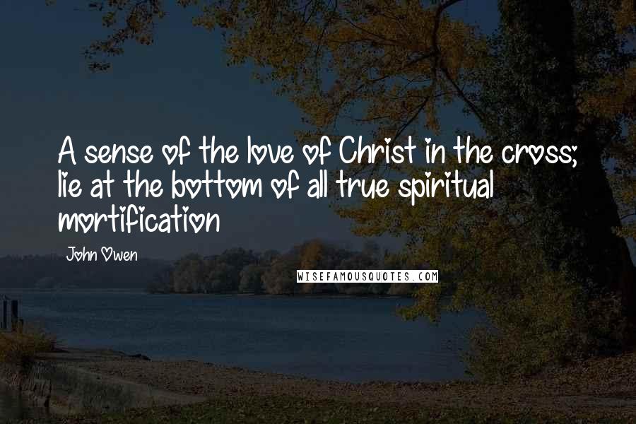 John Owen Quotes: A sense of the love of Christ in the cross; lie at the bottom of all true spiritual mortification