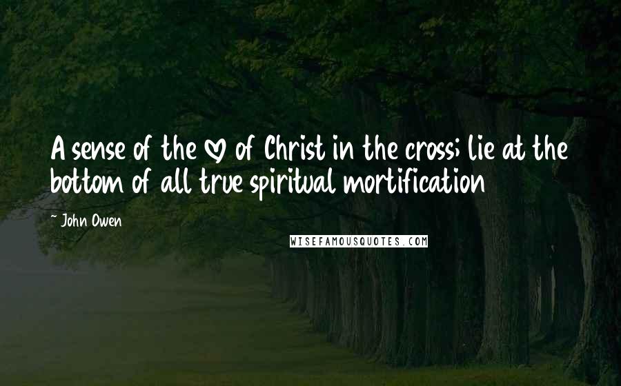 John Owen Quotes: A sense of the love of Christ in the cross; lie at the bottom of all true spiritual mortification