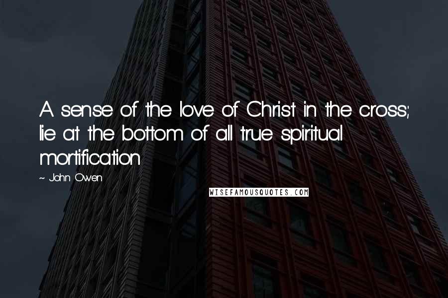 John Owen Quotes: A sense of the love of Christ in the cross; lie at the bottom of all true spiritual mortification