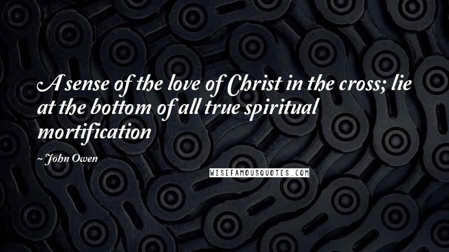 John Owen Quotes: A sense of the love of Christ in the cross; lie at the bottom of all true spiritual mortification