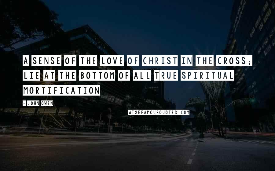 John Owen Quotes: A sense of the love of Christ in the cross; lie at the bottom of all true spiritual mortification