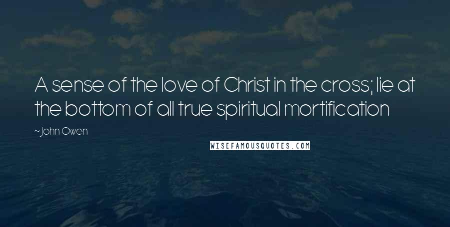 John Owen Quotes: A sense of the love of Christ in the cross; lie at the bottom of all true spiritual mortification