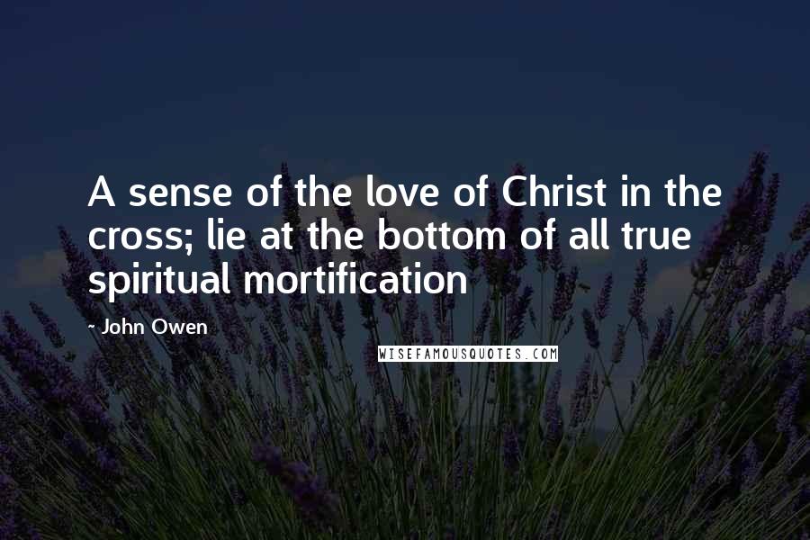 John Owen Quotes: A sense of the love of Christ in the cross; lie at the bottom of all true spiritual mortification