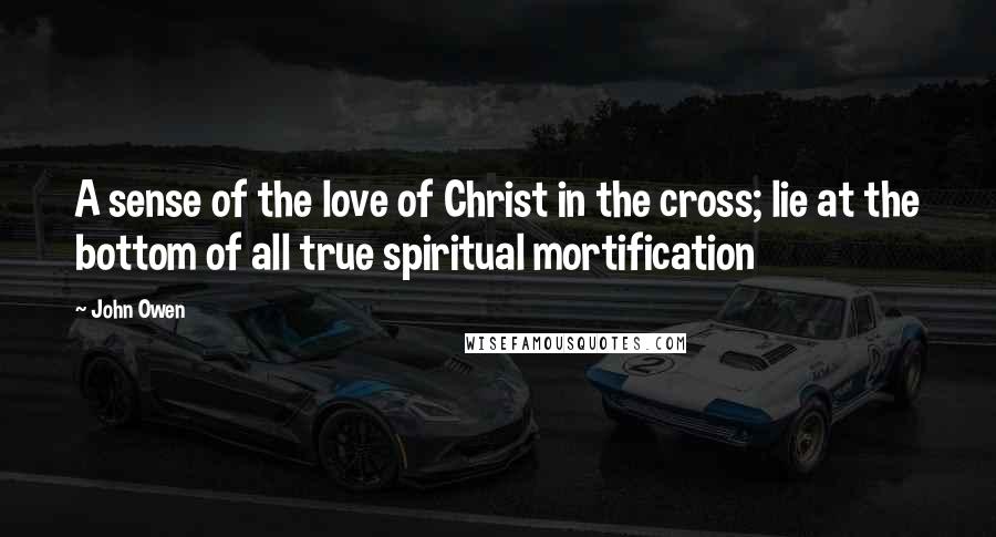 John Owen Quotes: A sense of the love of Christ in the cross; lie at the bottom of all true spiritual mortification