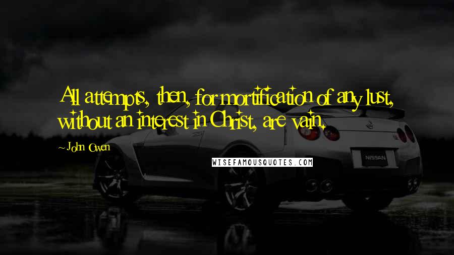 John Owen Quotes: All attempts, then, for mortification of any lust, without an interest in Christ, are vain.