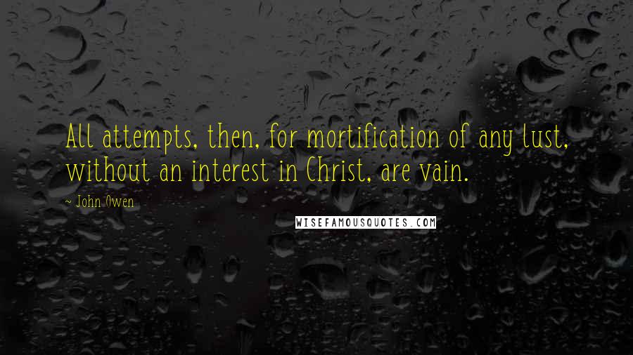 John Owen Quotes: All attempts, then, for mortification of any lust, without an interest in Christ, are vain.