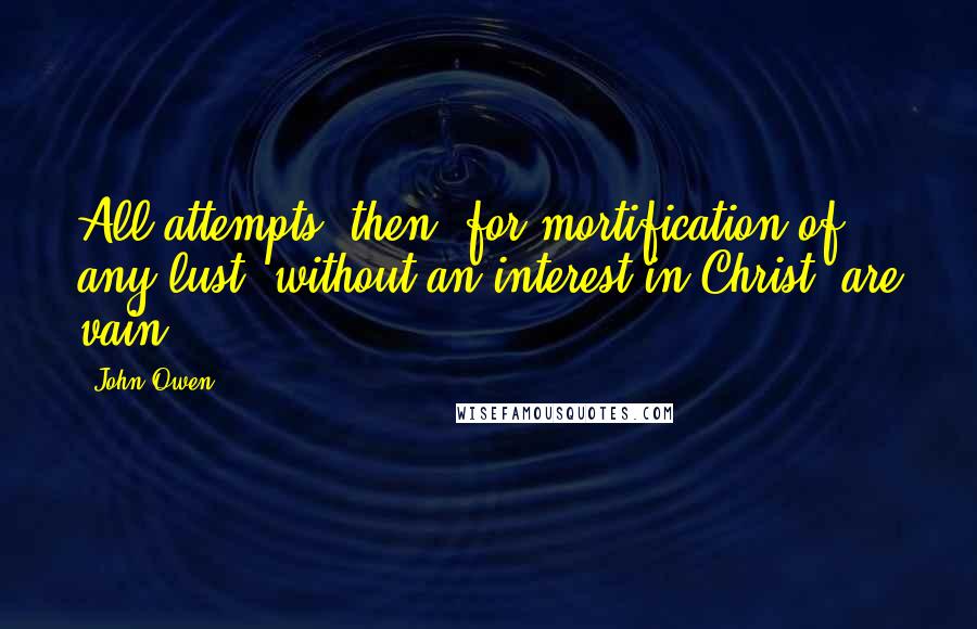 John Owen Quotes: All attempts, then, for mortification of any lust, without an interest in Christ, are vain.