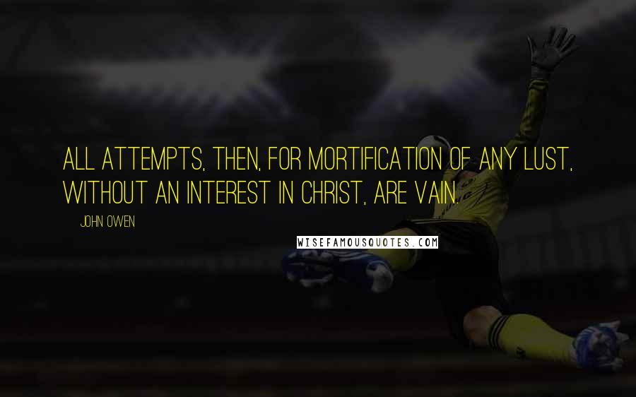 John Owen Quotes: All attempts, then, for mortification of any lust, without an interest in Christ, are vain.