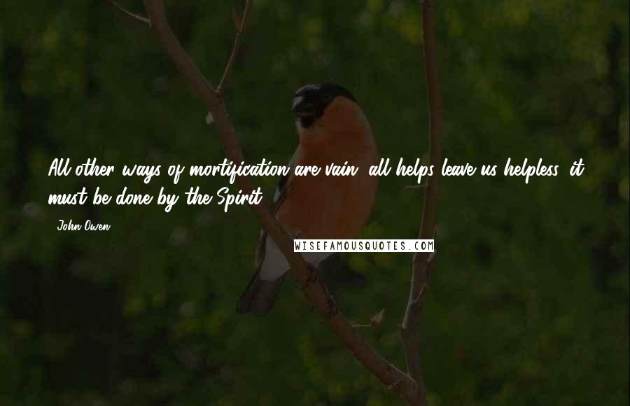 John Owen Quotes: All other ways of mortification are vain, all helps leave us helpless, it must be done by the Spirit.