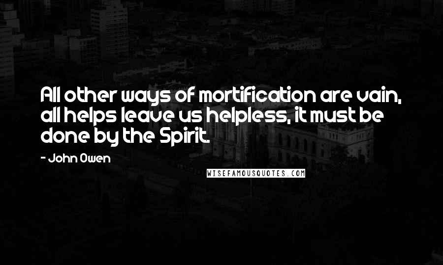 John Owen Quotes: All other ways of mortification are vain, all helps leave us helpless, it must be done by the Spirit.