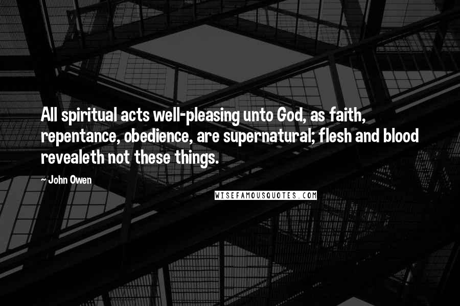 John Owen Quotes: All spiritual acts well-pleasing unto God, as faith, repentance, obedience, are supernatural; flesh and blood revealeth not these things.