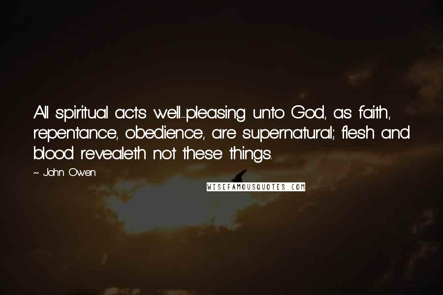 John Owen Quotes: All spiritual acts well-pleasing unto God, as faith, repentance, obedience, are supernatural; flesh and blood revealeth not these things.