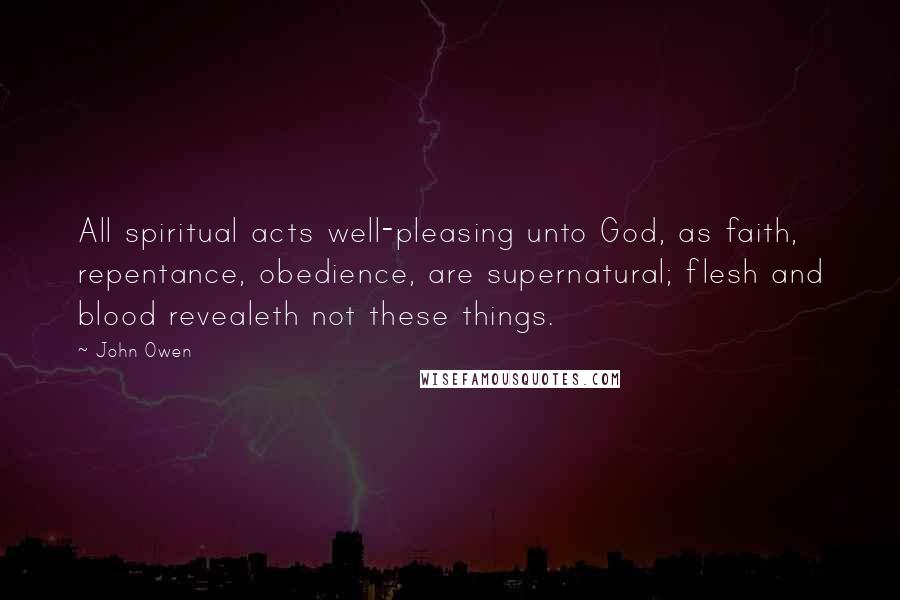 John Owen Quotes: All spiritual acts well-pleasing unto God, as faith, repentance, obedience, are supernatural; flesh and blood revealeth not these things.