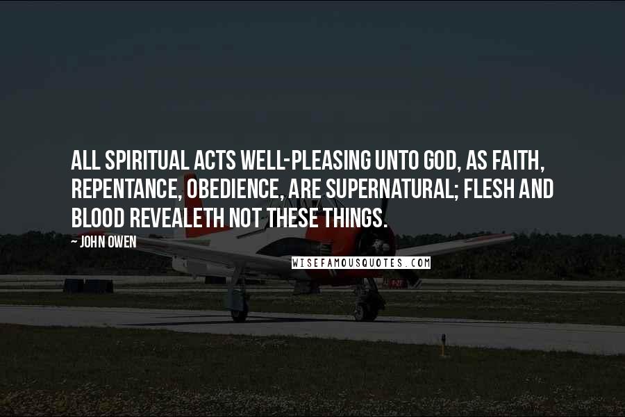 John Owen Quotes: All spiritual acts well-pleasing unto God, as faith, repentance, obedience, are supernatural; flesh and blood revealeth not these things.