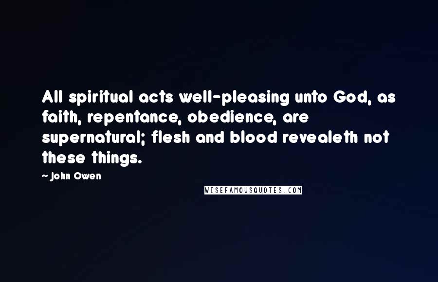 John Owen Quotes: All spiritual acts well-pleasing unto God, as faith, repentance, obedience, are supernatural; flesh and blood revealeth not these things.