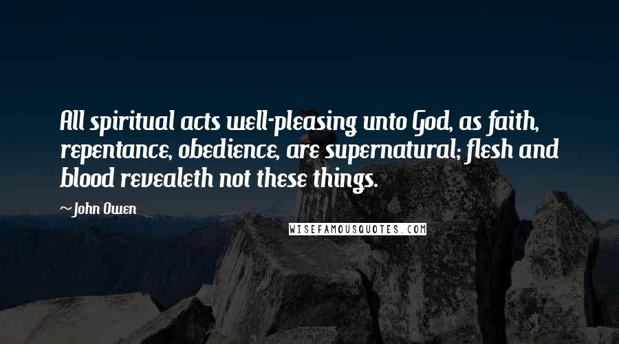 John Owen Quotes: All spiritual acts well-pleasing unto God, as faith, repentance, obedience, are supernatural; flesh and blood revealeth not these things.