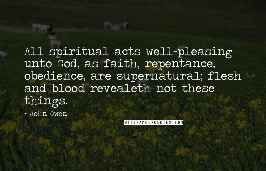 John Owen Quotes: All spiritual acts well-pleasing unto God, as faith, repentance, obedience, are supernatural; flesh and blood revealeth not these things.